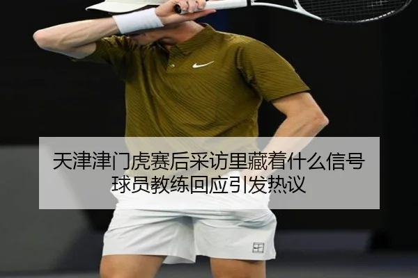 天津津门虎赛后采访里藏着什么信号 球员教练回应引发热议